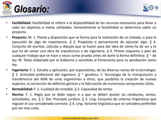 Glosario:
• Factibilidad: Factibilidad se refiere a la disponibilidad de los recursos necesarios para llevar a
cabo los objetivos o metas señalados. Generalmente la factibilidad se determina sobre un
proyecto.
• Proyecto: M. 1. Planta y disposición que se forma para la realización de un tratado, o para la
ejecución de algo de importancia. ‖ 2. Propósito o pensamiento de ejecutar algo. ‖ 3.
Conjunto de escritos, cálculos y dibujos que se hacen para dar idea de cómo ha de ser y lo
que ha de costar una obra de arquitectura o de ingeniería. ‖ 4. Primer esquema o plan de
cualquier trabajo que se hace a veces como prueba antes de darle la forma definitiva. ‖ ~ de
ley. M. Texto elaborado por el Gobierno y sometido al Parlamento para su aprobación como
ley.
• Ingeniería: F. 1. Estudio y aplicación, por especialistas, de las diversas ramas de la tecnología.
‖ 2. Actividad profesional del ingeniero. ‖ ~ genética. F. Tecnología de la manipulación y
transferencia del ADN de unos organismos a otros, que posibilita la creación de nuevas
especies, la corrección de defectos génicos y la fabricación de numerosos compuestos útiles.
• Rentabilidad: F. 1. Cualidad de rentable. ‖ 2. Capacidad de rentar.
• Norma: F. 1. Regla que se debe seguir o a que se deben ajustar las conductas, tareas,
actividades, etc. ‖ 2. Der. Precepto jurídico. ‖ 3. Ling. Conjunto de criterios lingüísticos que
regulan el uso considerado correcto. ‖ 4. Ling. Variante lingüística que se considera preferible
por ser más culta.
 