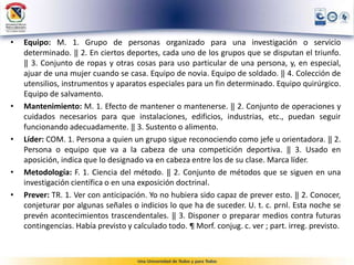 • Equipo: M. 1. Grupo de personas organizado para una investigación o servicio
determinado. ‖ 2. En ciertos deportes, cada uno de los grupos que se disputan el triunfo.
‖ 3. Conjunto de ropas y otras cosas para uso particular de una persona, y, en especial,
ajuar de una mujer cuando se casa. Equipo de novia. Equipo de soldado. ‖ 4. Colección de
utensilios, instrumentos y aparatos especiales para un fin determinado. Equipo quirúrgico.
Equipo de salvamento.
• Mantenimiento: M. 1. Efecto de mantener o mantenerse. ‖ 2. Conjunto de operaciones y
cuidados necesarios para que instalaciones, edificios, industrias, etc., puedan seguir
funcionando adecuadamente. ‖ 3. Sustento o alimento.
• Líder: COM. 1. Persona a quien un grupo sigue reconociendo como jefe u orientadora. ‖ 2.
Persona o equipo que va a la cabeza de una competición deportiva. ‖ 3. Usado en
aposición, indica que lo designado va en cabeza entre los de su clase. Marca líder.
• Metodología: F. 1. Ciencia del método. ‖ 2. Conjunto de métodos que se siguen en una
investigación científica o en una exposición doctrinal.
• Prever: TR. 1. Ver con anticipación. Yo no hubiera sido capaz de prever esto. ‖ 2. Conocer,
conjeturar por algunas señales o indicios lo que ha de suceder. U. t. c. prnl. Esta noche se
prevén acontecimientos trascendentales. ‖ 3. Disponer o preparar medios contra futuras
contingencias. Había previsto y calculado todo. ¶ Morf. conjug. c. ver ; part. irreg. previsto.
 