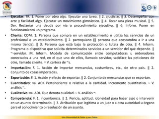 • Ejecutar: TR. 1. Poner por obra algo. Ejecutar una tarea. ‖ 2. ajusticiar. ‖ 3. Desempeñar con
arte y facilidad algo. Ejecutar un movimiento gimnástico. ‖ 4. Tocar una pieza musical. ‖ 5.
Der. Reclamar una deuda por vía o procedimiento ejecutivo. ‖ 6. Inform. Poner en
funcionamiento un programa.
• Cliente: COM. 1. Persona que compra en un establecimiento o utiliza los servicios de un
profesional o un establecimiento. ‖ 2. parroquiano (‖ persona que acostumbra a ir a una
misma tienda). ‖ 3. Persona que está bajo la protección o tutela de otra. ‖ 4. Inform.
Programa o dispositivo que solicita determinados servicios a un servidor del que depende. ‖
~-servidor. M. Inform. Modelo de comunicación entre computadoras u ordenadores
conectados a una red, en el que uno de ellos, llamado servidor, satisface las peticiones de
otro, llamado cliente. ▢ V. cartera de ~s.
• Importación: F. 1. Acción de importar mercancías, costumbres, etc., de otro país. ‖ 2.
Conjunto de cosas importadas.
• Exportación: F. 1. Acción y efecto de exportar. ‖ 2. Conjunto de mercancías que se exportan.
• Cuantitativo: va. ADJ. Perteneciente o relativo a la cantidad. Incremento cuantitativo. ▢ V.
análisis ~.
• Cualitativo: va. ADJ. Que denota cualidad. ▢ V. análisis ~.
• Competencia: F. 1. incumbencia. ‖ 2. Pericia, aptitud, idoneidad para hacer algo o intervenir
en un asunto determinado. ‖ 3. Atribución que legitima a un juez o a otra autoridad u órgano
para el conocimiento o resolución de un asunto.
 