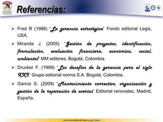 Referencias:
 Fred R (1988) “La gerencia estratégica” Fondo editorial Legis,
USA.
 Miranda J. (2005) “Gestión de proyectos, identificación,
formulación, evaluación financiera, económica, social,
ambiental” MM editores, Bogotá, Colombia.
 Drucker F. (1999) “Los desafíos de la gerencia para el siglo
XXI” Grupo editorial norma S.A. Bogotá, Colombia.
 García S. (2009) “Mantenimiento correctivo, organización y
gestión de la reparación de averías” Editorial renovetec, Madrid,
España.
 