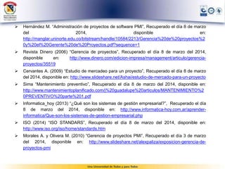  Hernández M. “Administración de proyectos de software PMI”, Recuperado el día 8 de marzo
del 2014, disponible en:
http://manglar.uninorte.edu.co/bitstream/handle/10584/2213/Gerencia%20de%20proyectos%2
0y%20el%20Gerente%20de%20Proyectos.pdf?sequence=1
 Revista Dinero (2006) “Gerencia de proyectos”, Recuperado el día 8 de marzo del 2014,
disponible en: http://www.dinero.com/edicion-impresa/management/articulo/gerencia-
proyectos/35519
 Cervantes A. (2009) “Estudio de mercadeo para un proyecto”, Recuperado el día 8 de marzo
del 2014, disponible en: http://www.slideshare.net/Ashai/estudio-de-mercado-para-un-proyecto
 Sima “Mantenimiento preventivo”, Recuperado el día 8 de marzo del 2014, disponible en:
http://www.mantenimientoplanificado.com/j%20guadalupe%20articulos/MANTENIMIENTO%2
0PREVENTIVO%20parte%201.pdf
 Informatica_hoy (2013) “¿Qué son los sistemas de gestión empresarial?”, Recuperado el día
8 de marzo del 2014, disponible en: http://www.informatica-hoy.com.ar/aprender-
informatica/Que-son-los-sistemas-de-gestion-empresarial.php
 ISO (2014) “ISO STANDARS”, Recuperado el día 8 de marzo del 2014, disponible en:
http://www.iso.org/iso/home/standards.htm
 Morales A. y Olivera M. (2010) “Gerencia de proyectos PMI”, Recuperado el día 3 de marzo
del 2014, disponible en: http://www.slideshare.net/alexpaliza/exposicion-gerencia-de-
proyectos-pmi
 