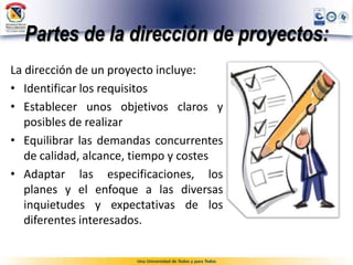 Partes de la dirección de proyectos:
La dirección de un proyecto incluye:
• Identificar los requisitos
• Establecer unos objetivos claros y
posibles de realizar
• Equilibrar las demandas concurrentes
de calidad, alcance, tiempo y costes
• Adaptar las especificaciones, los
planes y el enfoque a las diversas
inquietudes y expectativas de los
diferentes interesados.
 