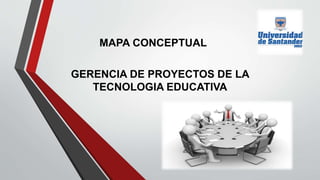 GERENCIA DE PROYECTOS DE LA
TECNOLOGIA EDUCATIVA
MAPA CONCEPTUAL
 