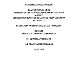 UNIVERSIDAD DE SANTANDER
CAMPUS VIRTUAL UDES
MAESTRIA EN GESTION DE LA TECNOLOGIA EDUCATIVA
MODULO
GERENCIA DE PROYECTOS DE LA TECNOLOGIA EDUCATIVA
ACTIVIDAD 1
LA GERENCIA Y CICLO DE VIDA DE LOS PROYECTOS
DOCENTE
MAG.JUAN CARLOS REYES FIGUEROA
ESTUDIANTE APRENDIENTE
LUZ GRACIELA MENESES ARIAS
JULIO 2017
 