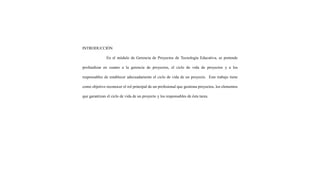 INTRODUCCIÓN
En el módulo de Gerencia de Proyectos de Tecnología Educativa, se pretende
profundizar en cuanto a la gerencia de proyectos, el ciclo de vida de proyectos y a los
responsables de establecer adecuadamente el ciclo de vida de un proyecto. Este trabajo tiene
como objetivo reconocer el rol principal de un profesional que gestiona proyectos, los elementos
que garantizan el ciclo de vida de un proyecto y los responsables de ésta tarea.
 