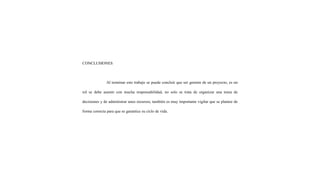 CONCLUSIONES
Al terminar este trabajo se puede concluir que ser gerente de un proyecto, es un
rol se debe asumir con mucha responsabilidad, no solo se trata de organizar una toma de
decisiones y de administrar unos recursos, también es muy importante vigilar que se plantee de
forma correcta para que se garantice su ciclo de vida.
 