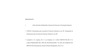 BIBLIOGRAFÍA
• Libro electrónico Multimedial: Gerencia de Proyectos de Tecnología Educativa.
• UNESCO. Herramientas para la gestión de Proyectos Educativos con TIC. Recuperado de
Herramientas para la Gestión de Proyectos Educativos con TIC.
• Cassanelli, A. N., Guarino, M. C. G., & Sánchez, G. F. (2014). PROYECTOS DE I+ D,
CARACTERIZACIÓN DEL TIPO DE INVESTIGACIÓN Y EL ROL DE GERENTE DE
PROYECTOS. Iberoamerican Journal of Project Management, 5(2), 01-16.
 