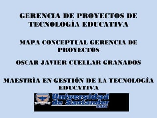 GERENCIA DE PROYECTOS DE
TECNOLOGÍA EDUCATIVA
MAPA CONCEPTUAL GERENCIA DE
PROYECTOS
OSCAR JAVIER CUELLAR GRANADOS
MAESTRÍA EN GESTIÓN DE LA TECNOLOGÍA
EDUCATIVA
2013
 