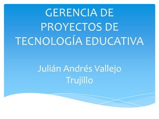 GERENCIA DE
PROYECTOS DE
TECNOLOGÍA EDUCATIVA
Julián Andrés Vallejo
Trujillo
 