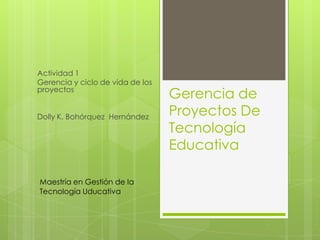 Actividad 1
Gerencia y ciclo de vida de los
proyectos
Dolly K. Bohórquez Hernández

Maestría en Gestión de la
Tecnología Uducativa

Gerencia de
Proyectos De
Tecnología
Educativa

 