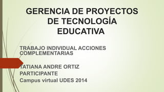 GERENCIA DE PROYECTOS 
DE TECNOLOGÍA 
EDUCATIVA 
TRABAJO INDIVIDUAL ACCIONES 
COMPLEMENTARIAS 
TATIANA ANDRE ORTIZ 
PARTICIPANTE 
Campus virtual UDES 2014 
 