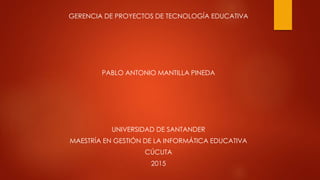 GERENCIA DE PROYECTOS DE TECNOLOGÍA EDUCATIVA
PABLO ANTONIO MANTILLA PINEDA
UNIVERSIDAD DE SANTANDER
MAESTRÍA EN GESTIÓN DE LA INFORMÁTICA EDUCATIVA
CÚCUTA
2015
 