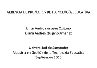 GERENCIA DE PROYECTOS DE TECNOLOGÍA EDUCATIVA
Lilian Andrea Araque Quijano
Diana Andrea Quijano Jiménez
Universidad de Santander
Maestría en Gestión de la Tecnología Educativa
Septiembre 2015
 