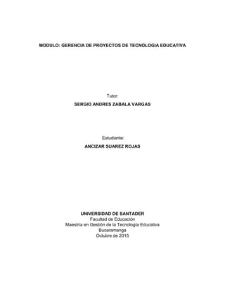 MODULO: GERENCIA DE PROYECTOS DE TECNOLOGIA EDUCATIVA
Tutor:
SERGIO ANDRES ZABALA VARGAS
Estudiante:
ANCIZAR SUAREZ ROJAS
UNIVERSIDAD DE SANTADER
Facultad de Educación
Maestría en Gestión de la Tecnología Educativa
Bucaramanga
Octubre de 2015
 