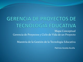 Mapa Conceptual
Gerencia de Proyectos y Ciclo de Vida de un Proyecto
Maestría de la Gestión de la Tecnología Educativa
Patricia Acosta Acuña
 