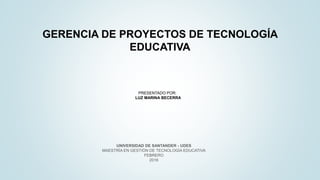 GERENCIA DE PROYECTOS DE TECNOLOGÍA
EDUCATIVA
UNIVERSIDAD DE SANTANDER - UDES
MAESTRÍA EN GESTIÓN DE TECNOLOGÍA EDUCATIVA
FEBRERO
2016
PRESENTADO POR:
LUZ MARINA BECERRA
 