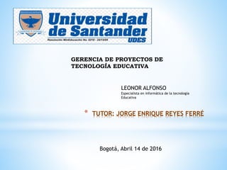 * TUTOR: JORGE ENRIQUE REYES FERRÉ
GERENCIA DE PROYECTOS DE
TECNOLOGÍA EDUCATIVA
LEONOR ALFONSO
Especialista en informática de la tecnología
Educativa
Bogotá, Abril 14 de 2016
 