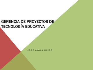 GERENCIA DE PROYECTOS DE
TECNOLOGÍA EDUCATIVA
J O S E A Y A L A C H I C O
 