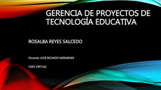 GERENCIA DE PROYECTOS DE
TECNOLOGÍA EDUCATIVA
ROSALBA REYES SALCEDO
Docente: JOSÉ RICARDO ARISMENDI
UDES VIRTUAL
 