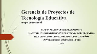 Gerencia de Proyectos de
Tecnología Educativa
mapa conceptual
SANDRA MILENA GUTIERREZ GARAVITO
MAESTRIA EN ADMINISTRACIÓN DE LA TECNOLOGÍA EDUCATIVA
PROFESOR CONSULTOR: ARMANDO SOFONIAS MUÑOZ
UNIVERSIDAD DE SANTANDER – UDES
2016
 