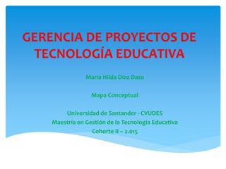 GERENCIA DE PROYECTOS DE
TECNOLOGÍA EDUCATIVA
María Hilda Díaz Daza
Mapa Conceptual
Universidad de Santander - CVUDES
Maestría en Gestión de la Tecnología Educativa
Cohorte II – 2.015
 