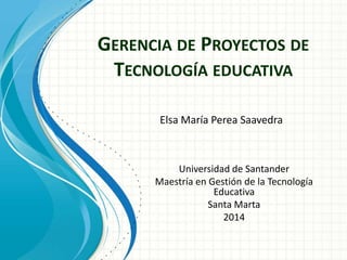 GERENCIA DE PROYECTOS DE
TECNOLOGÍA EDUCATIVA
Elsa María Perea Saavedra
Universidad de Santander
Maestría en Gestión de la Tecnología
Educativa
Santa Marta
2014
 