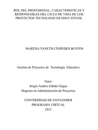 ROL DEL PROFESIONAL, CARACTERISTICAS Y
RESPONSABLES DEL CICLO DE VIDA DE LOS
PROYECTOS TECNOLOGICOS EDUCATIVOS.
MARTHA YANETH CÉSPEDES BUSTOS
Gestión de Proyectos de Tecnología Educativa
Tutor:
Sergio Andrés Zabala Vargas
Magister en Administración de Proyectos
UNIVERSIDAD DE SANTANDER
PROGRAMA VIRTUAL
2013
 