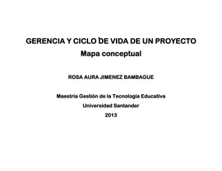 GERENCIA Y CICLO DE VIDA DE UN PROYECTO
Mapa conceptual
ROSA AURA JIMENEZ BAMBAGUE
Maestría Gestión de la Tecnología Educativa
Universidad Santander
2013
 
