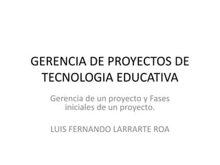 GERENCIA DE PROYECTOS DE
TECNOLOGIA EDUCATIVA
Gerencia de un proyecto y Fases
iniciales de un proyecto.
LUIS FERNANDO LARRARTE ROA
 