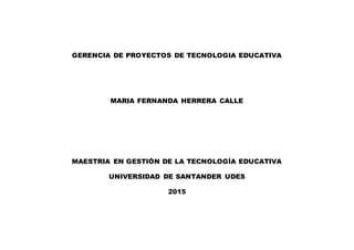 GERENCIA DE PROYECTOS DE TECNOLOGIA EDUCATIVA
MARIA FERNANDA HERRERA CALLE
MAESTRIA EN GESTIÓN DE LA TECNOLOGÍA EDUCATIVA
UNIVERSIDAD DE SANTANDER UDES
2015
 