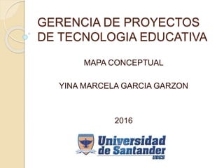 GERENCIA DE PROYECTOS
DE TECNOLOGIA EDUCATIVA
MAPA CONCEPTUAL
YINA MARCELA GARCIA GARZON
2016
 