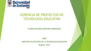 GERENCIA DE PROYECTOS DE
TECNOLOGIA EDUCATIVA
GLORIA IRLANDA MARTINEZ RODRIGUEZ
UDES
MAESTRIA EN GESTION DE LA TECNOLOGIA EDUCATIVA
Bogotá, 2016
 