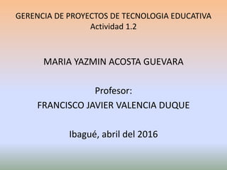 GERENCIA DE PROYECTOS DE TECNOLOGIA EDUCATIVA
Actividad 1.2
MARIA YAZMIN ACOSTA GUEVARA
Profesor:
FRANCISCO JAVIER VALENCIA DUQUE
Ibagué, abril del 2016
 