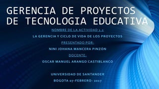 GERENCIA DE PROYECTOS
DE TECNOLOGIA EDUCATIVA
NOMBRE DE LA ACTIVIDAD 1.2
LA GERENCIA Y CICLO DE VIDA DE LOS PROYECTOS
PRESENTADO POR:
NINI JOHANA MANCERA PINZÓN
DOCENTE:
OSCAR MANUEL ARANGO CASTIBLANCO
UNIVERSIDAD DE SANTANDER
BOGOTA 07-FEBRERO- 2017
 