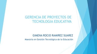 GERENCIA DE PROYECTOS DE
TECNOLOGIA EDUCATIVA
GIMENA ROCIO RAMIREZ SUAREZ
Maestría en Gestión Tecnológica de la Educación
 