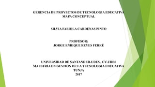 GERENCIA DE PROYECTOS DE TECNOLOGIA EDUCATIVA
MAPA CONCEPTUAL
SILVIA FABIOLA CARDENAS PINTO
PROFESOR:
JORGE ENRIQUE REYES FERRÉ
UNIVERSIDAD DE SANTANDER-UDES, CV-UDES
MAESTRIA EN GESTION DE LA TECNOLOGIA EDUCATIVA
TUNJA
2017
 