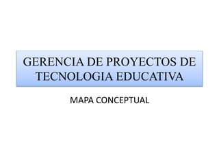 GERENCIA DE PROYECTOS DE
TECNOLOGIA EDUCATIVA
MAPA CONCEPTUAL
 