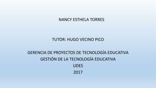 NANCY ESTHELA TORRES
TUTOR: HUGO VECINO PICO
GERENCIA DE PROYECTOS DE TECNOLOGÍA EDUCATIVA
GESTIÓN DE LA TECNOLOGÍA EDUCATIVA
UDES
2017
 
