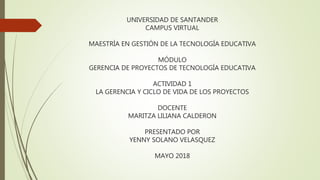 UNIVERSIDAD DE SANTANDER
CAMPUS VIRTUAL
MAESTRÍA EN GESTIÓN DE LA TECNOLOGÍA EDUCATIVA
MÓDULO
GERENCIA DE PROYECTOS DE TECNOLOGÍA EDUCATIVA
ACTIVIDAD 1
LA GERENCIA Y CICLO DE VIDA DE LOS PROYECTOS
DOCENTE
MARITZA LILIANA CALDERON
PRESENTADO POR
YENNY SOLANO VELASQUEZ
MAYO 2018
 