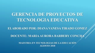 GERENCIA DE PROYECTOS DE
TECNOLOGIA EDUCATIVA
ELABORADO POR: DIANA VANESA TIRADO GOMEZ
DOCENTE: MARIAAURORA BARBERY CONCHA
MAESTRIA EN TECNOLOGIAS DE LA EDUCACIÓN
AGOSTO 2018
 