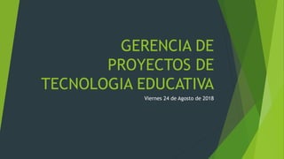 GERENCIA DE
PROYECTOS DE
TECNOLOGIA EDUCATIVA
Viernes 24 de Agosto de 2018
 