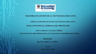 PROFESOR
Mg. GIL LORDUY CASTRO
MAESTRIA EN GESTION DE LA TECNOLOGIA EDUCATIVA
GERENCIA DE PROYECTOS DE TECNOLOGIA EDUCATIVA
DIANA MILENA CALLEJAS PEREZ
LICENCIADA EN PSICOPEDAGOGIA CON ENFASIS EN ASESORIA EDUCATIVA
MAPA CONCEPTUAL GERENCIA DE PROYECTOS
TUNJA
20 de Octubre de 2018
 