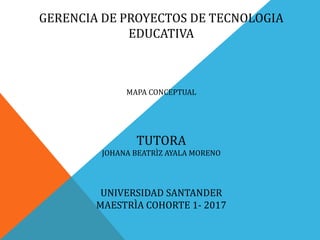 GERENCIA DE PROYECTOS DE TECNOLOGIA
EDUCATIVA
MAPA CONCEPTUAL
TUTORA
JOHANA BEATRÌZ AYALA MORENO
UNIVERSIDAD SANTANDER
MAESTRÌA COHORTE 1- 2017
 