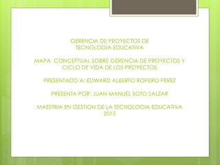 GERENCIA DE PROYECTOS DE
TECNOLOGIA EDUCATIVA
MAPA CONCEPTUAL SOBRE GERENCIA DE PROYECTOS Y
CICLO DE VIDA DE LOS PROYECTOS
PRESENTADO A: EDWARD ALBERTO ROPERO PEREZ
PRESENTA POR: JUAN MANUEL SOTO SALZAR
MAESTRIA EN GESTION DE LA TECNOLOGIA EDUCATIVA
2015
 