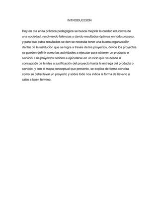 INTRODUCCION
Hoy en día en la práctica pedagógica se busca mejorar la calidad educativa de
una sociedad, resolviendo falencias y dando resultados óptimos en todo proceso,
y para que estos resultados se den se necesita tener una buena organización
dentro de la institución que se logra a través de los proyectos, donde los proyectos
se pueden definir como las actividades a ejecutar para obtener un producto o
servicio. Los proyectos tienden a ejecutarse en un ciclo que va desde la
concepción de la idea o justificación del proyecto hasta la entrega del producto o
servicio, y con el mapa conceptual que presento, se explica de forma concisa
como se debe llevar un proyecto y sobre todo nos indica la forma de llevarlo a
cabo a buen término.
 