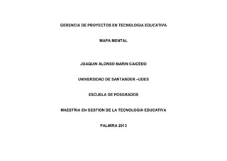 GERENCIA DE PROYECTOS EN TECNOLOGIA EDUCATIVA

MAPA MENTAL

JOAQUIN ALONSO MARIN CAICEDO

UNIVERSIDAD DE SANTANDER –UDES

ESCUELA DE POSGRADOS

MAESTRIA EN GESTION DE LA TECNOLOGIA EDUCATIVA

PALMIRA 2013

 