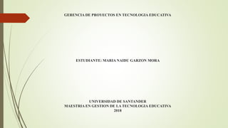 GERENCIA DE PROYECTOS EN TECNOLOGIA EDUCATIVA
ESTUDIANTE: MARIA NAIDU GARZON MORA
UNIVERSIDAD DE SANTANDER
MAESTRIA EN GESTION DE LA TECNOLOGIA EDUCATIVA
2018
 