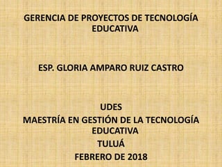 GERENCIA DE PROYECTOS DE TECNOLOGÍA
EDUCATIVA
ESP. GLORIA AMPARO RUIZ CASTRO
UDES
MAESTRÍA EN GESTIÓN DE LA TECNOLOGÍA
EDUCATIVA
TULUÁ
FEBRERO DE 2018
 