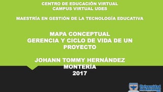 CENTRO DE EDUCACIÓN VIRTUAL
CAMPUS VIRTUAL UDES
MAESTRÍA EN GESTIÓN DE LA TECNOLOGÍA EDUCATIVA
MAPA CONCEPTUAL
GERENCIA Y CICLO DE VIDA DE UN
PROYECTO
JOHANN TOMMY HERNÁNDEZ
MONTERÍA
2017
 