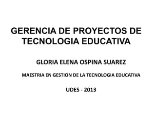 GERENCIA DE PROYECTOS DE
TECNOLOGIA EDUCATIVA
GLORIA ELENA OSPINA SUAREZ
MAESTRIA EN GESTION DE LA TECNOLOGIA EDUCATIVA
UDES - 2013
 